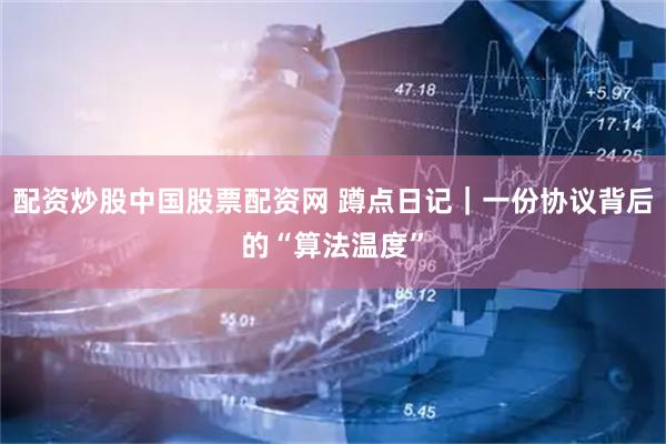 配资炒股中国股票配资网 蹲点日记｜一份协议背后的“算法温度”