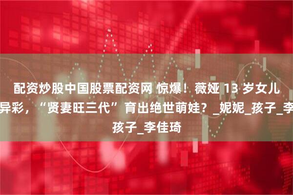 配资炒股中国股票配资网 惊爆！薇娅 13 岁女儿大放异彩，“贤妻旺三代” 育出绝世萌娃？_妮妮_孩子_李佳琦