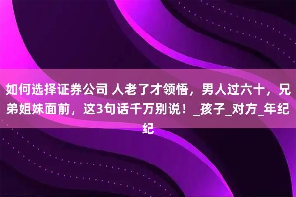 如何选择证券公司 人老了才领悟，男人过六十，兄弟姐妹面前，这3句话千万别说！_孩子_对方_年纪