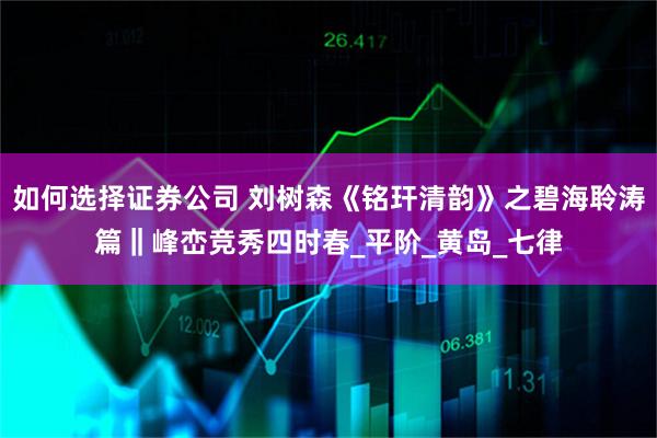 如何选择证券公司 刘树森《铭玕清韵》之碧海聆涛篇‖峰峦竞秀四时春_平阶_黄岛_七律