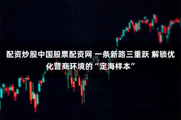 配资炒股中国股票配资网 一条新路三重跃 解锁优化营商环境的“定海样本”