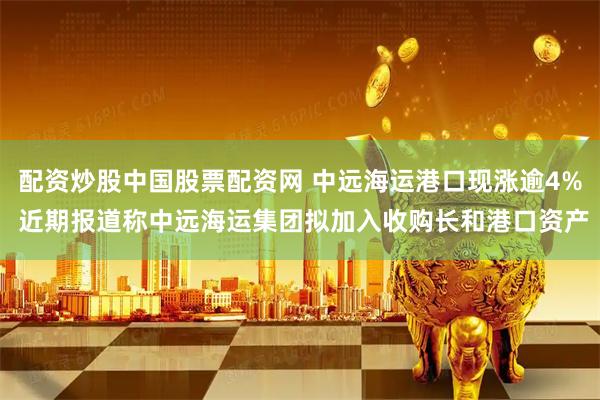 配资炒股中国股票配资网 中远海运港口现涨逾4% 近期报道称中远海运集团拟加入收购长和港口资产