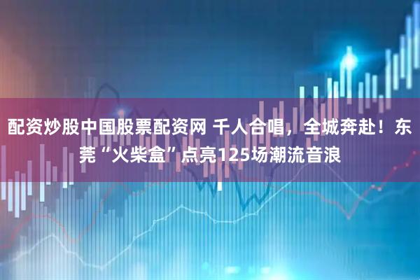 配资炒股中国股票配资网 千人合唱，全城奔赴！东莞“火柴盒”点亮125场潮流音浪
