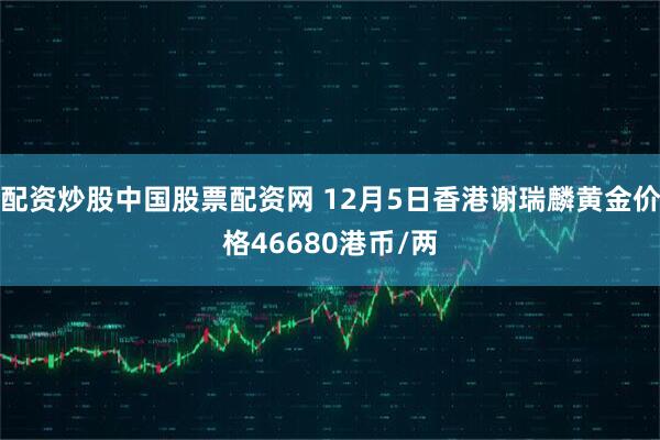 配资炒股中国股票配资网 12月5日香港谢瑞麟黄金价格46680港币/两