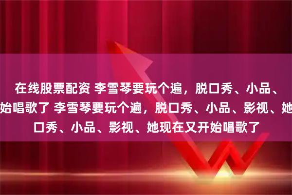在线股票配资 李雪琴要玩个遍，脱口秀、小品、影视、她现在又开始唱歌了 李雪琴要玩个遍，脱口秀、小品、影视、她现在又开始唱歌了